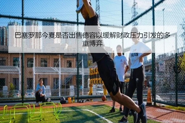 巴塞罗那今夏是否出售德容以缓解财政压力引发的多重博弈