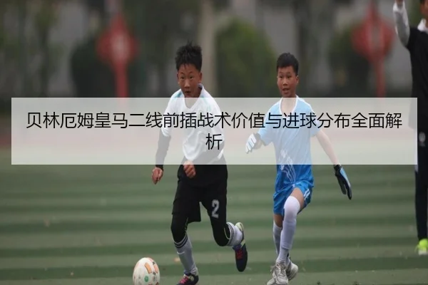 贝林厄姆皇马二线前插战术价值与进球分布全面解析