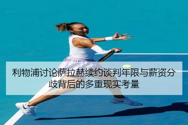 利物浦讨论萨拉赫续约谈判年限与薪资分歧背后的多重现实考量
