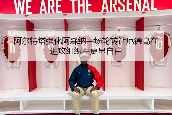 阿尔特塔强化阿森纳中场轮转让厄德高在进攻组织中更显自由